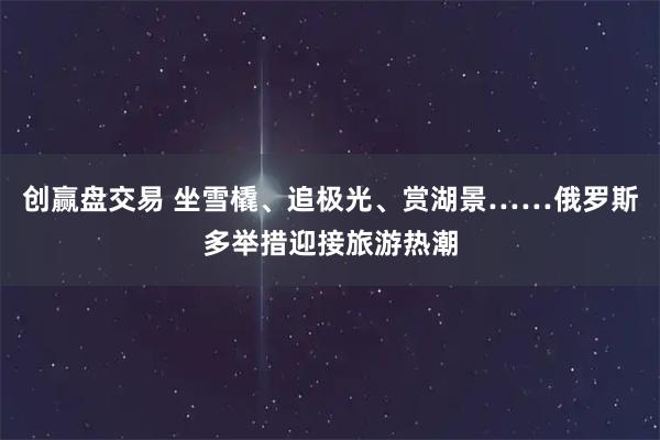 创赢盘交易 坐雪橇、追极光、赏湖景……俄罗斯多举措迎接旅游热潮