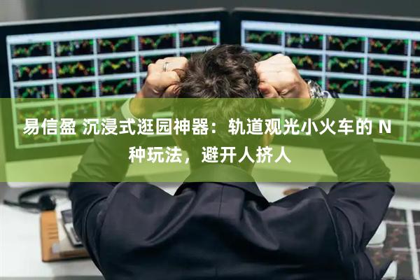 易信盈 沉浸式逛园神器：轨道观光小火车的 N 种玩法，避开人挤人