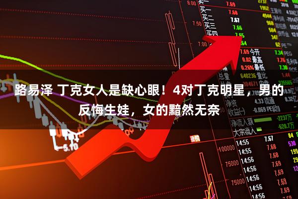 路易泽 丁克女人是缺心眼！4对丁克明星，男的反悔生娃，女的黯然无奈