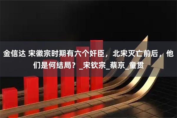 金信达 宋徽宗时期有六个奸臣,北宋灭亡前后,他们是何结局?_宋钦宗_蔡京_童贯