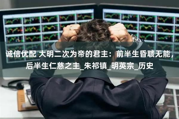 诚信优配 大明二次为帝的君主:前半生昏聩无能,后半生仁慈之主_朱祁镇_明英宗_历史