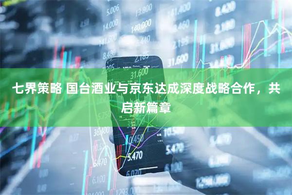 七界策略 国台酒业与京东达成深度战略合作，共启新篇章