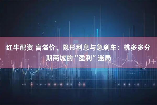 红牛配资 高溢价、隐形利息与急刹车：桃多多分期商城的“盈利”迷局
