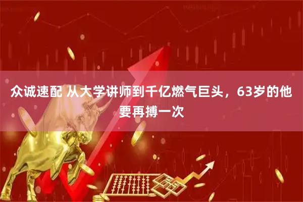 众诚速配 从大学讲师到千亿燃气巨头，63岁的他要再搏一次